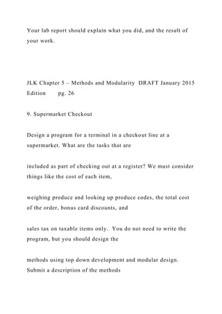 Your lab report should explain what you did, and the result of
your work.
JLK Chapter 5 – Methods and Modularity DRAFT January 2015
Edition pg. 26
9. Supermarket Checkout
Design a program for a terminal in a checkout line at a
supermarket. What are the tasks that are
included as part of checking out at a register? We must consider
things like the cost of each item,
weighing produce and looking up produce codes, the total cost
of the order, bonus card discounts, and
sales tax on taxable items only. You do not need to write the
program, but you should design the
methods using top down development and modular design.
Submit a description of the methods
 