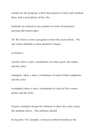 needed for the program, a brief description of what each method
does, and a description of how the
methods are related to one another in terms of parameter
passing and return types.
10. We wish to write a program to draw the scene below. We
can create methods to draw primitive shapes,
as follows:
circle() takes x and y coordinates of center point, the radius,
and the color
triangle() takes x and y coordinates of each of three endpoints
and the color
rectangle() takes x and y coordinates of each of four corner
points and the color
Create a modular design for software to draw the scene using
the methods above. The software should
be layered. For example, a house() method should use the
 