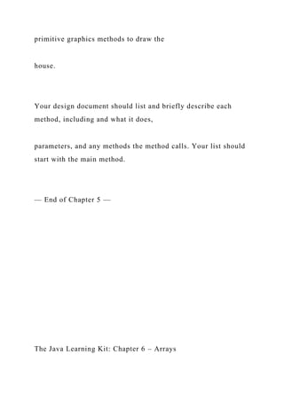 primitive graphics methods to draw the
house.
Your design document should list and briefly describe each
method, including and what it does,
parameters, and any methods the method calls. Your list should
start with the main method.
— End of Chapter 5 —
The Java Learning Kit: Chapter 6 – Arrays
 