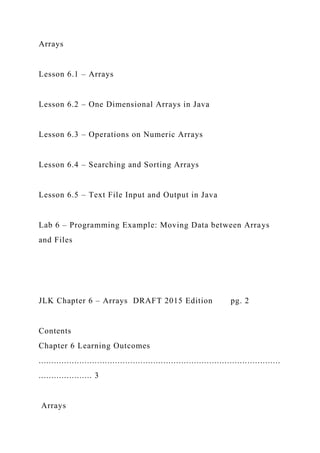 Arrays
Lesson 6.1 – Arrays
Lesson 6.2 – One Dimensional Arrays in Java
Lesson 6.3 – Operations on Numeric Arrays
Lesson 6.4 – Searching and Sorting Arrays
Lesson 6.5 – Text File Input and Output in Java
Lab 6 – Programming Example: Moving Data between Arrays
and Files
JLK Chapter 6 – Arrays DRAFT 2015 Edition pg. 2
Contents
Chapter 6 Learning Outcomes
...............................................................................................
..................... 3
Arrays
 