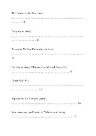 The Enhanced for Statement
...............................................................................................
............. 12
Copying an Array
...............................................................................................
................................ 13
Arrays as Method Parameters in Java
...............................................................................................
13
Passing an Array Element as a Method Parameter
........................................................................... 15
CheckPoint 6.2
...............................................................................................
................................... 15
Operations on Numeric Arrays
...................................................................................... 16
Sum, Average, and Count of Values in an Array
................................................................................ 16
 