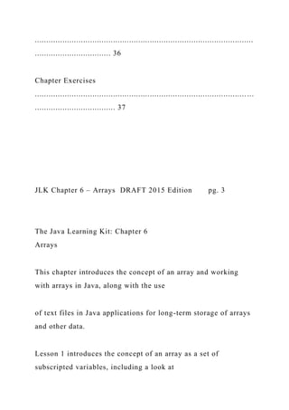 ...............................................................................................
................................. 36
Chapter Exercises
............................................................................................ ...
................................... 37
JLK Chapter 6 – Arrays DRAFT 2015 Edition pg. 3
The Java Learning Kit: Chapter 6
Arrays
This chapter introduces the concept of an array and working
with arrays in Java, along with the use
of text files in Java applications for long-term storage of arrays
and other data.
Lesson 1 introduces the concept of an array as a set of
subscripted variables, including a look at
 