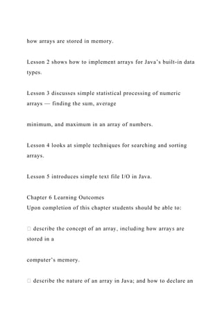 how arrays are stored in memory.
Lesson 2 shows how to implement arrays for Java’s built-in data
types.
Lesson 3 discusses simple statistical processing of numeric
arrays — finding the sum, average
minimum, and maximum in an array of numbers.
Lesson 4 looks at simple techniques for searching and sorting
arrays.
Lesson 5 introduces simple text file I/O in Java.
Chapter 6 Learning Outcomes
Upon completion of this chapter students should be able to:
stored in a
computer’s memory.
an array in Java; and how to declare an
 