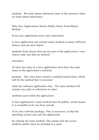 methods. We learn about subclasses later in the semester when
we learn about inheritance.
Why Java Applications Need a Public Static Void Main()
Method
Every java application must start somewhere.
A Java application can contain many methods in many different
classes and can also import
methods from classes that are not part of the application’s own
source code, but that are defined
elsewhere.
At least one class in a Java application must have the same
name as the application’s software
package. This class must contain a method named main, which
will be the method that is executed
when the software application runs. The main method will
contain any calls or references to other
methods used within the application.
A Java application’s main method must be public, which means
it is available to be run from outside
of its own software package. This is necessary so that the
operating system can start the application
by running the main method. This means that the access
modifier public must be included in a main
 
