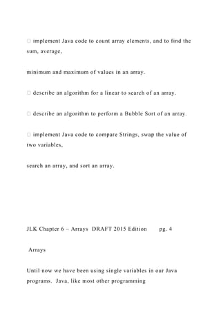 sum, average,
minimum and maximum of values in an array.
algorithm for a linear to search of an array.
two variables,
search an array, and sort an array.
JLK Chapter 6 – Arrays DRAFT 2015 Edition pg. 4
Arrays
Until now we have been using single variables in our Java
programs. Java, like most other programming
 
