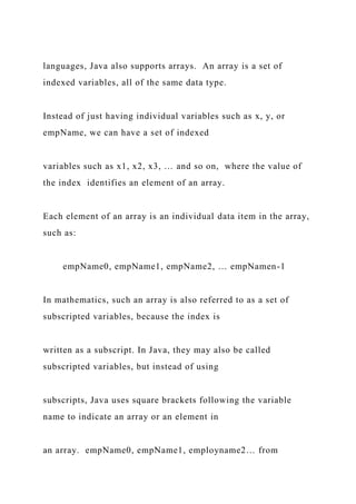 languages, Java also supports arrays. An array is a set of
indexed variables, all of the same data type.
Instead of just having individual variables such as x, y, or
empName, we can have a set of indexed
variables such as x1, x2, x3, … and so on, where the value of
the index identifies an element of an array.
Each element of an array is an individual data item in the array,
such as:
empName0, empName1, empName2, … empNamen-1
In mathematics, such an array is also referred to as a set of
subscripted variables, because the index is
written as a subscript. In Java, they may also be called
subscripted variables, but instead of using
subscripts, Java uses square brackets following the variable
name to indicate an array or an element in
an array. empName0, empName1, employname2… from
 