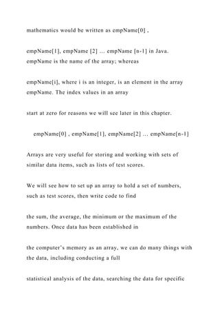 mathematics would be written as empName[0] ,
empName[1], empName [2] … empName [n-1] in Java.
empName is the name of the array; whereas
empName[i], where i is an integer, is an element in the array
empName. The index values in an array
start at zero for reasons we will see later in this chapter.
empName[0] , empName[1], empName[2] … empName[n-1]
Arrays are very useful for storing and working with sets of
similar data items, such as lists of test scores.
We will see how to set up an array to hold a set of numbers,
such as test scores, then write code to find
the sum, the average, the minimum or the maximum of the
numbers. Once data has been established in
the computer’s memory as an array, we can do many things with
the data, including conducting a full
statistical analysis of the data, searching the data for specific
 