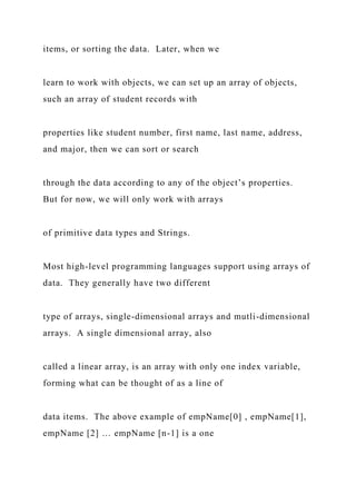items, or sorting the data. Later, when we
learn to work with objects, we can set up an array of objects,
such an array of student records with
properties like student number, first name, last name, address,
and major, then we can sort or search
through the data according to any of the object’s properties.
But for now, we will only work with arrays
of primitive data types and Strings.
Most high-level programming languages support using arrays of
data. They generally have two different
type of arrays, single-dimensional arrays and mutli-dimensional
arrays. A single dimensional array, also
called a linear array, is an array with only one index variable,
forming what can be thought of as a line of
data items. The above example of empName[0] , empName[1],
empName [2] … empName [n-1] is a one
 