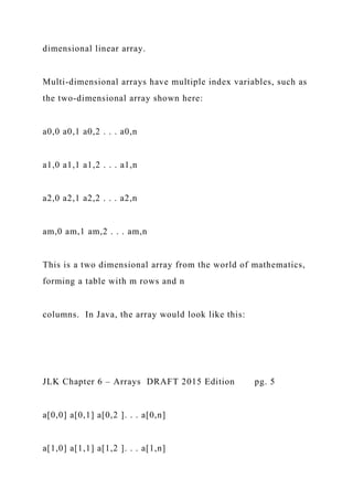 dimensional linear array.
Multi-dimensional arrays have multiple index variables, such as
the two-dimensional array shown here:
a0,0 a0,1 a0,2 . . . a0,n
a1,0 a1,1 a1,2 . . . a1,n
a2,0 a2,1 a2,2 . . . a2,n
am,0 am,1 am,2 . . . am,n
This is a two dimensional array from the world of mathematics,
forming a table with m rows and n
columns. In Java, the array would look like this:
JLK Chapter 6 – Arrays DRAFT 2015 Edition pg. 5
a[0,0] a[0,1] a[0,2 ]. . . a[0,n]
a[1,0] a[1,1] a[1,2 ]. . . a[1,n]
 