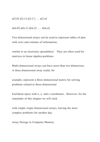 a[2,0] a[2,1] a[2,2 ]. . . a[2,n]
a[m,0] a[m,1] a[m,2] . . . a[m,n]
Two dimensional arrays can be used to represent tables of data
with rows and columns of information,
similar to an electronic spreadsheet. They are often used for
matrices in linear algebra problems.
Multi-dimensional arrays can have more than two dimensions.
A three dimensional array could, for
example, represent a three-dimensional matrix for solving
problems related to three-dimensional
Euclidean space with x, y, and z coordinates. However, for the
remainder of this chapter we will stick
with simple single dimensional arrays, leaving the more
complex problems for another day.
Array Storage in Computer Memory
 