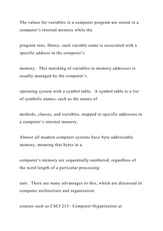 The values for variables in a computer program are stored in a
computer’s internal memory while the
program runs. Hence, each variable name is associated with a
specific address in the computer’s
memory. This matching of variables to memory addresses is
usually managed by the computer’s
operating system with a symbol table. A symbol table is a list
of symbolic names, such as the names of
methods, classes, and variables, mapped to specific addresses in
a computer’s internal memory.
Almost all modern computer systems have byte addressable
memory, meaning that bytes in a
computer’s memory are sequentially numbered, regardless of
the word length of a particular processing
unit. There are many advantages to this, which are discussed in
computer architecture and organization
courses such as CSCI 213– Computer Organization at
 