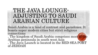 Saudi Arabia is a land of contrast and paradoxes. It
boasts super modern cities but strict religious
connections
. The kingdom of Saudi Arabia comprises most of the
Arabian peninsula in south west Asia
. The Java Launch is located in the RED SEA PORT
of JEDDAH
 