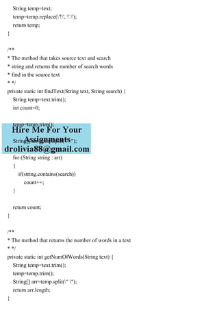 String temp=text;
temp=temp.replace('!', '.');
return temp;
}
/**
* The method that takes source text and search
* string and returns the number of search words
* find in the source text
* */
private static int findText(String text, String search) {
String temp=text.trim();
int count=0;
temp=temp.trim();
String[] arr=temp.split(" ");
for (String string : arr)
{
if(string.contains(search))
count++;
}
return count;
}
/**
* The method that returns the number of words in a text
* */
private static int getNumOfWords(String text) {
String temp=text.trim();
temp=temp.trim();
String[] arr=temp.split(" ");
return arr.length;
}
 
