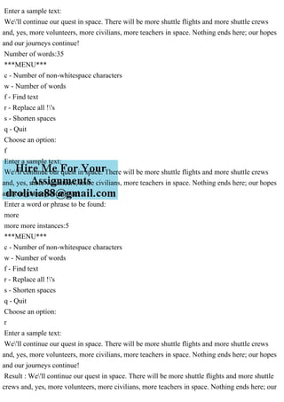 Enter a sample text:
We'll continue our quest in space. There will be more shuttle flights and more shuttle crews
and, yes, more volunteers, more civilians, more teachers in space. Nothing ends here; our hopes
and our journeys continue!
Number of words:35
***MENU***
c - Number of non-whitespace characters
w - Number of words
f - Find text
r - Replace all !'s
s - Shorten spaces
q - Quit
Choose an option:
f
Enter a sample text:
We'll continue our quest in space. There will be more shuttle flights and more shuttle crews
and, yes, more volunteers, more civilians, more teachers in space. Nothing ends here; our hopes
and our journeys continue!
Enter a word or phrase to be found:
more
more more instances:5
***MENU***
c - Number of non-whitespace characters
w - Number of words
f - Find text
r - Replace all !'s
s - Shorten spaces
q - Quit
Choose an option:
r
Enter a sample text:
We'll continue our quest in space. There will be more shuttle flights and more shuttle crews
and, yes, more volunteers, more civilians, more teachers in space. Nothing ends here; our hopes
and our journeys continue!
Result : We'll continue our quest in space. There will be more shuttle flights and more shuttle
crews and, yes, more volunteers, more civilians, more teachers in space. Nothing ends here; our
 