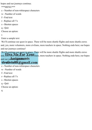 hopes and our journeys continue.
***MENU***
c - Number of non-whitespace characters
w - Number of words
f - Find text
r - Replace all !'s
s - Shorten spaces
q - Quit
Choose an option:
s
Enter a sample text:
We'll continue our quest in space. There will be more shuttle flights and more shuttle crews
and, yes, more volunteers, more civilians, more teachers in space. Nothing ends here; our hopes
and our journeys continue!
We'll continue our quest in space. There will be more shuttle flights and more shuttle crews
and, yes, more volunteers, more civilians, more teachers in space. Nothing ends here; our hopes
and our journeys continue!
***MENU***
c - Number of non-whitespace characters
w - Number of words
f - Find text
r - Replace all !'s
s - Shorten spaces
q - Quit
Choose an option:
q
 