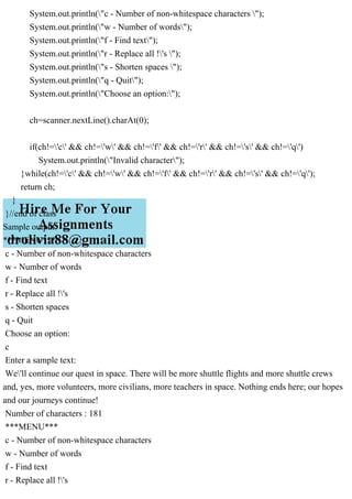 System.out.println("c - Number of non-whitespace characters ");
System.out.println("w - Number of words");
System.out.println("f - Find text");
System.out.println("r - Replace all !'s ");
System.out.println("s - Shorten spaces ");
System.out.println("q - Quit");
System.out.println("Choose an option:");
ch=scanner.nextLine().charAt(0);
if(ch!='c' && ch!='w' && ch!='f' && ch!='r' && ch!='s' && ch!='q')
System.out.println("Invalid character");
}while(ch!='c' && ch!='w' && ch!='f' && ch!='r' && ch!='s' && ch!='q');
return ch;
}
}//end of class
Sample output:
***MENU***
c - Number of non-whitespace characters
w - Number of words
f - Find text
r - Replace all !'s
s - Shorten spaces
q - Quit
Choose an option:
c
Enter a sample text:
We'll continue our quest in space. There will be more shuttle flights and more shuttle crews
and, yes, more volunteers, more civilians, more teachers in space. Nothing ends here; our hopes
and our journeys continue!
Number of characters : 181
***MENU***
c - Number of non-whitespace characters
w - Number of words
f - Find text
r - Replace all !'s
 