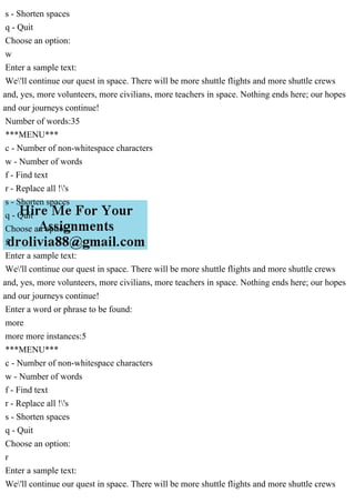 s - Shorten spaces
q - Quit
Choose an option:
w
Enter a sample text:
We'll continue our quest in space. There will be more shuttle flights and more shuttle crews
and, yes, more volunteers, more civilians, more teachers in space. Nothing ends here; our hopes
and our journeys continue!
Number of words:35
***MENU***
c - Number of non-whitespace characters
w - Number of words
f - Find text
r - Replace all !'s
s - Shorten spaces
q - Quit
Choose an option:
f
Enter a sample text:
We'll continue our quest in space. There will be more shuttle flights and more shuttle crews
and, yes, more volunteers, more civilians, more teachers in space. Nothing ends here; our hopes
and our journeys continue!
Enter a word or phrase to be found:
more
more more instances:5
***MENU***
c - Number of non-whitespace characters
w - Number of words
f - Find text
r - Replace all !'s
s - Shorten spaces
q - Quit
Choose an option:
r
Enter a sample text:
We'll continue our quest in space. There will be more shuttle flights and more shuttle crews
 