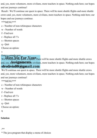 and, yes, more volunteers, more civilians, more teachers in space. Nothing ends here; our hopes
and our journeys continue!
Result : We'll continue our quest in space. There will be more shuttle flights and more shuttle
crews and, yes, more volunteers, more civilians, more teachers in space. Nothing ends here; our
hopes and our journeys continue.
***MENU***
c - Number of non-whitespace characters
w - Number of words
f - Find text
r - Replace all !'s
s - Shorten spaces
q - Quit
Choose an option:
s
Enter a sample text:
We'll continue our quest in space. There will be more shuttle flights and more shuttle crews
and, yes, more volunteers, more civilians, more teachers in space. Nothing ends here; our hopes
and our journeys continue!
We'll continue our quest in space. There will be more shuttle flights and more shuttle crews
and, yes, more volunteers, more civilians, more teachers in space. Nothing ends here; our hopes
and our journeys continue!
***MENU***
c - Number of non-whitespace characters
w - Number of words
f - Find text
r - Replace all !'s
s - Shorten spaces
q - Quit
Choose an option:
q
Solution
/**
* The java program that display a menu of choices
 
