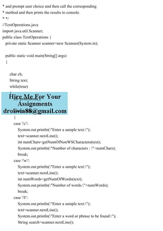 * and prompt user choice and then call the corresponding
* method and then prints the results to console.
* */
//TextOperations.java
import java.util.Scanner;
public class TextOperations {
private static Scanner scanner=new Scanner(System.in);
public static void main(String[] args)
{
char ch;
String text;
while(true)
{
ch=printMenu();
switch (ch)
{
case 'c':
System.out.println("Enter a sample text:");
text=scanner.nextLine();
int numChars=getNumOfNonWSCharacters(text);
System.out.println("Number of characters : "+numChars);
break;
case 'w':
System.out.println("Enter a sample text:");
text=scanner.nextLine();
int numWords=getNumOfWords(text);
System.out.println("Number of words:"+numWords);
break;
case 'f':
System.out.println("Enter a sample text:");
text=scanner.nextLine();
System.out.println("Enter a word or phrase to be found:");
String search=scanner.nextLine();
 