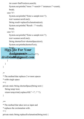 int count=findText(text,search);
System.out.println("more "+search+" instances:"+count);
break;
case 'r':
System.out.println("Enter a sample text:");
text=scanner.nextLine();
String result=replaceExclamation(text);
System.out.println("Result : "+result);
break;
case 's':
System.out.println("Enter a sample text:");
text=scanner.nextLine();
String shortenText=shortenSpace(text);
System.out.println(shortenText);
break;
case 'q':
System.out.println("Good bye!");
System.exit(0);
}
}
}
/*
* The method that replaces 2 or more spaces
* witht single space
* */
private static String shortenSpace(String text) {
String temp=text;
return temp.trim().replaceAll(" +", " ");
}
/**
* The method that takes text as input and
* replaces the exclamation with .
* */
private static String replaceExclamation(String text) {
 