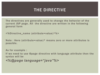 THE DIRECTIVE
The directives are generally used to change the behavior of the
current JSP page. All the directive are written in the following
general form
<%Directive_name (attribute=value)*%>
Note : Here (attribute=value)* means zero or more attributes is
possible.
As for example :
If we need to use @page directive with language attribute then the
syntax will be

<%@page language=“java”%>

 