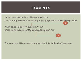 EXAMPLES
Here is an example of @page directive.
Let us suppose we are having a jsp page with name MyJsp. Now
1

<%@ page import=“java.util.*” %>
<%@ page extends=“MyNewJspWrapper” %>
2

The above written code is converted into following jsp class

 