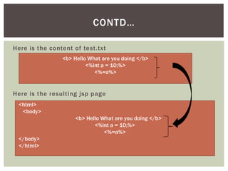 CONTD…
Here is the content of test.txt
<b> Hello What are you doing </b>
<%int a = 10;%>
<%=a%>

Here is the resulting jsp page
<html>
<body>
<b> Hello What are you doing </b>
<%int a = 10;%>
<%=a%>
</body>
</html>

 