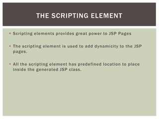 THE SCRIPTING ELEMENT
 Scripting elements provides great power to JSP Pages
 The scripting element is used to add dynamicity to the JSP
pages.
 All the scripting element has predefined location to place
inside the generated JSP class.

 