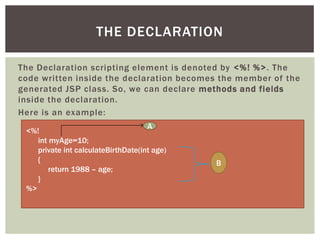 THE DECLARATION
The Declaration scripting element is denoted by <%! %>. The
code written inside the declaration becomes the member of the
generated JSP class. So, we can declare methods and fields
inside the declaration.
Here is an example:
A
<%!
int myAge=10;
private int calculateBirthDate(int age)
{
return 1988 – age;
}
%>

B

 