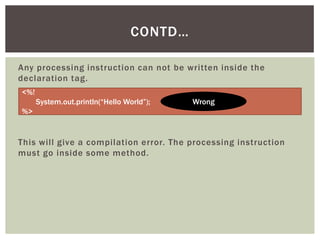 CONTD…
Any processing instruction can not be written inside the
declaration tag.
<%!
System.out.println(“Hello World”);

Wrong

%>

This will give a compilation error. The processing instruction
must go inside some method.

 