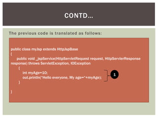 CONTD…
The previous code is translated as follows:

public class myJsp extends HttpJspBase
{
public void _jspService(HttpServletRequest request, HttpServlerResponse
response) throws ServletException, IOException
{
int myAge=10;
1
out.println(“Hello everyone, My age=“+myAge);
}
}

 
