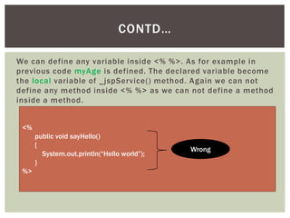 CONTD…
We can define any variable inside <% %>. As for example in
previous code myAge is defined. The declared variable become
the local variable of _jspService() method. Again we can not
define any method inside <% %> as we can not define a method
inside a method.
<%
public void sayHello()
{
System.out.println(“Hello world”);
}

%>

Wrong

 