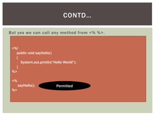 CONTD…
But yes we can call any method from <% %>.

<%!
public void sayHello()
{
System.out.println(“Hello World”);
}
%>
<%
sayHello();
%>

Permitted

 
