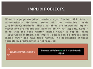 IMPLICIT OBJECTS
When the page compiler translate a jsp file into JSP class it
automatically declares some of the variables inside
_jspService() methods. These variables are known as implicit
object and are readily available inside <% %> tag only. Keep it
mind that the code written inside <%%> is copied inside
_jspService() method. The implicit object can be directly used
inside <%%> and have fixed names. The declaration of these
variable by programmer is not required.
<%
out.println(“hello world”);
%>

No need to define out as it is an implicit
object

 