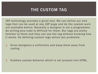 THE CUSTOM TAG
JSP technology provides a great tool. We can define our own
tags that can be used at any JSP page and do the custom work
not available before. Normally a designer is not a programmer.
So writing java code is dif ficult for them. But tags are pretty
familiar to them and they can use the tag without knowing how
it works. So defining custom tags solves two problems:
1. Gives designers a uniformity and keep them away from
coding.

1. Enables custom behavior which is not present into HTML.

 