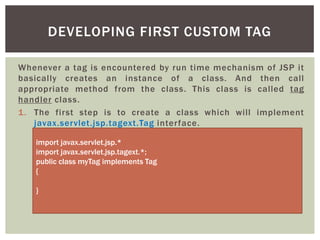 DEVELOPING FIRST CUSTOM TAG
Whenever a tag is encountered by run time mechanism of JSP it
basically creates an instance of a class. And then call
appropriate method from the class. This class is called tag
handler class.
1. The first step is to create a class which will implement
javax.servlet.jsp.tagext.Tag interface.
import javax.servlet.jsp.*
import javax.servlet.jsp.tagext.*;
public class myTag implements Tag
{

}

 