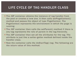 LIFE CYCLE OF TAG HANDLER CLASS
 The JSP container obtains the instance of tag handler from
the pool or creates a new one. It then calls setPageContext()
method and passes the object of type PageContext. The
PageContext represents the environment in which the page is
running.
 The JSP container then calls the setParent() method if there is
any tag represents the role of parent in the tag hierarchy.
 The JSP container then set all the attributes for the tag. The
attribute is just like a setter -getter method defined inside the
handler class.
 Now the container calls the doStartTag() tag. The following are
the return value of this method.

 