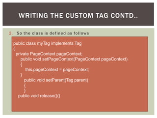WRITING THE CUSTOM TAG CONTD..
2. So the class is defined as follows
public class myTag implements Tag
{
private PageContext pageContext;
public void setPageContext(PageContext pageContext)
{
this.pageContext = pageContext;
}
public void setParent(Tag parent)
{
}
public void release(){}

 