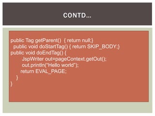 CONTD…

public Tag getParent() { return null;}
public void doStartTag() { return SKIP_BODY;}
public void doEndTag() {
JspWriter out=pageContext.getOut();
out.println(“Hello world”);
return EVAL_PAGE;
}
}

 