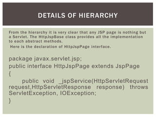 DETAILS OF HIERARCHY
From the hierarchy it is very clear that any JSP page is nothing but
a Servlet. The HttpJspBase class provides all the implementation
to each abstract methods.
Here is the declaration of HttpJspPage interface.

package javax.servlet.jsp;
public interface HttpJspPage extends JspPage
{
public void _jspService(HttpServletRequest
request,HttpServletResponse response) throws
ServletException, IOException;
}

 