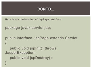 CONTD…
Here is the declaration of JspPage interface.

package javax.servlet.jsp;
public interface JspPage extends Servlet
{
public void jspInit() throws
JasperException;
public void jspDestroy();
}

 