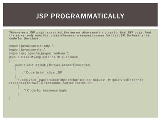 JSP PROGRAMMATICALLY
W h e n ev e r a J S P p a g e i s c r e a te d , t h e s e r v e r a l s o c r e a te a c l a s s f o r t h a t J S P p a g e . A n d
t h e s e r v e r o n l y r u n s t h a t c l a s s w h e n ev e r a r e q u e s t c o m e s f o r t h a t J S P. S o h e r e i s t h e
code for the class:
i m p o r t j a va x. s e r vl e t . h t t p .* ;
i m p o r t j a va x. s e r vl e t . * ;
i m p o r t o r g . a p a c h e . j a s p e r. r u n t i m e . * ;
p u b l i c c l a s s M yJ s p e xt e n d s H t t p J s p B a s e
{
p u b l i c vo i d j s p I n i t ( ) t h r o ws J a s p e r E xc e p t i o n
{
// Code to initialize JSP
}
p u b l i c vo i d _ j s p S e r vi c e ( H t t p S e r vl e t R e q u e s t r e q u e s t , H t t p S e r vl e t R e s p o n s e
r e s p o n s e ) t h r o ws I O E xc e p t i o n , S e r vl e t E xc e p t i o n
{
// Code for business logic
}
}

 