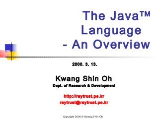 The JavaTM
Language
- An Overview
2000. 3. 13.
Kwang Shin Oh
Dept. of Research & Development
http://raytrust.pe.kr
raytrust@raytrust.pe.kr
Copyright 2000 © Kwang Shin Oh
 