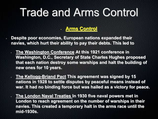 Trade and Arms Control
• Arms Control
• Despite poor economies, European nations expanded their
navies, which hurt their ability to pay their debts. This led to
• The Washington Conference At this 1921 conference in
Washington, D.C., Secretary of State Charles Hughes proposed
that each nation destroy some warships and halt the building of
new ones for 10 years.
• The Kellogg-Briand Pact This agreement was signed by 15
nations in 1928 to settle disputes by peaceful means instead of
war. It had no binding force but was hailed as a victory for peace.
• The London Naval Treaties In 1930 five naval powers met in
London to reach agreement on the number of warships in their
navies. This created a temporary halt in the arms race until the
mid-1930s.
 