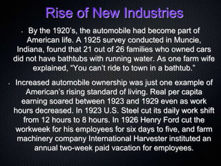Rise of New Industries
• By the 1920’s, the automobile had become part of
American life. A 1925 survey conducted in Muncie,
Indiana, found that 21 out of 26 families who owned cars
did not have bathtubs with running water. As one farm wife
explained, “You can’t ride to town in a bathtub.”
• Increased automobile ownership was just one example of
American’s rising standard of living. Real per capita
earning soared between 1923 and 1929 even as work
hours decreased. In 1923 U.S. Steel cut its daily work shift
from 12 hours to 8 hours. In 1926 Henry Ford cut the
workweek for his employees for six days to five, and farm
machinery company International Harvester instituted an
annual two-week paid vacation for employees.
 