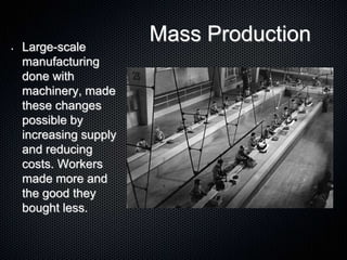 Mass Production• Large-scale
manufacturing
done with
machinery, made
these changes
possible by
increasing supply
and reducing
costs. Workers
made more and
the good they
bought less.
 
