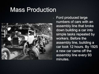 Mass Production
• Ford produced large
numbers of cars with an
assembly line that broke
down building a car into
simple tasks repeated by
workers. Before the
assembly line, building a
car took 12 hours. By 1925
a new car came off the
assembly line every 93
minutes.
 