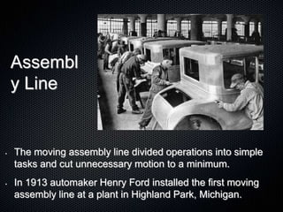 Assembl
y Line
• The moving assembly line divided operations into simple
tasks and cut unnecessary motion to a minimum.
• In 1913 automaker Henry Ford installed the first moving
assembly line at a plant in Highland Park, Michigan.
 