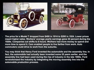 • The price for a Model T dropped from $490 in 1914 to $295 in 1924. Lower prices
meant higher sales. Workers’ average yearly earnings grew 22 percent during the
1920s. Companies cut shifts to 8 hours. Workers had more money to spend and
more time to spend it. Cars enabled people to live farther from work. Auto
commuters could drive to work from the suburbs.
• You may think that Henry Ford invented the automobile and the assembly line. In
fact, the automobile had actually been invented some 25 years earlier, and the
assembly line had been used during the rise of industry in the late 1800s. Ford
revolutionized the industry by integrating the moving assembly line into the
automobile production process.
 