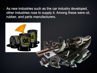 • As new industries such as the car industry developed,
other industries rose to supply it. Among these were oil,
rubber, and parts manufacturers.
 